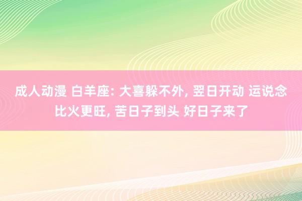 成人动漫 白羊座: 大喜躲不外， 翌日开动 运说念比火更旺， 苦日子到头 好日子来了