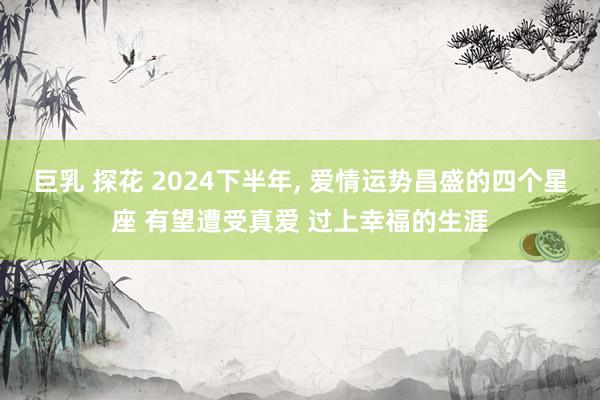 巨乳 探花 2024下半年， 爱情运势昌盛的四个星座 有望遭受真爱 过上幸福的生涯