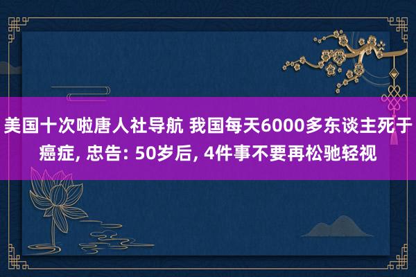 美国十次啦唐人社导航 我国每天6000多东谈主死于癌症, 忠告: 50岁后, 4件事不要再松驰轻视