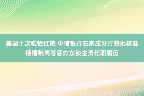 美国十次啦怡红院 中信银行石家庄分行获批核准杨福晓高等惩办东谈主员任职履历