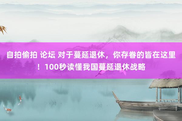 自拍偷拍 论坛 对于蔓延退休，你存眷的皆在这里！100秒读懂我国蔓延退休战略