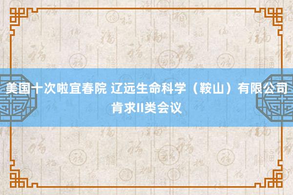 美国十次啦宜春院 辽远生命科学（鞍山）有限公司肯求II类会议