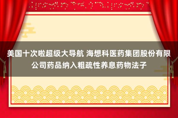 美国十次啦超级大导航 海想科医药集团股份有限公司药品纳入粗疏性养息药物法子