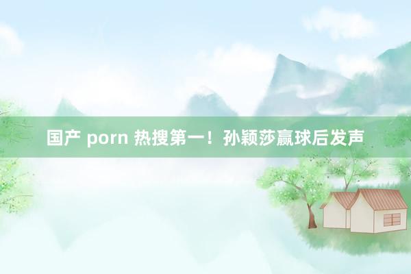 国产 porn 热搜第一！孙颖莎赢球后发声