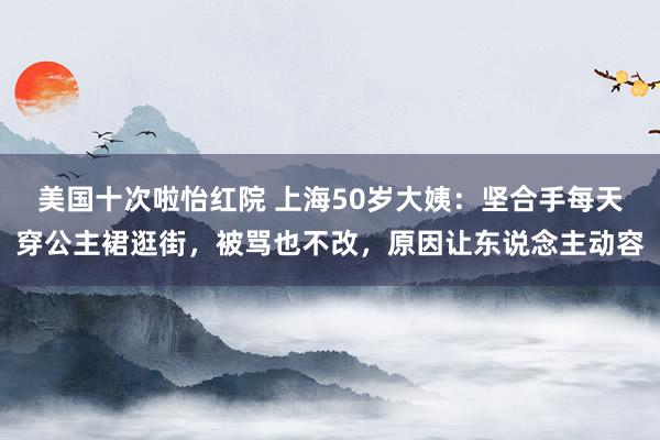 美国十次啦怡红院 上海50岁大姨：坚合手每天穿公主裙逛街，被骂也不改，原因让东说念主动容