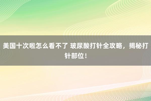 美国十次啦怎么看不了 玻尿酸打针全攻略，揭秘打针部位！