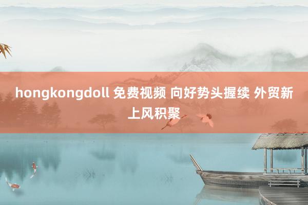 hongkongdoll 免费视频 向好势头握续 外贸新上风积聚