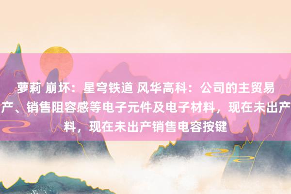 萝莉 崩坏：星穹铁道 风华高科：公司的主贸易务为研制、出产、销售阻容感等电子元件及电子材料，现在未出产销售电容按键