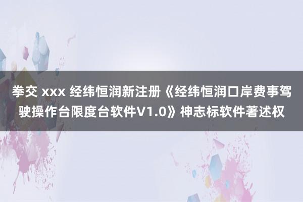 拳交 xxx 经纬恒润新注册《经纬恒润口岸费事驾驶操作台限度台软件V1.0》神志标软件著述权