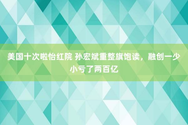 美国十次啦怡红院 孙宏斌重整旗饱读，融创一少小亏了两百亿