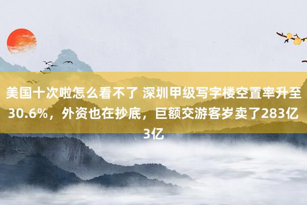 美国十次啦怎么看不了 深圳甲级写字楼空置率升至30.6%，外资也在抄底，巨额交游客岁卖了283亿