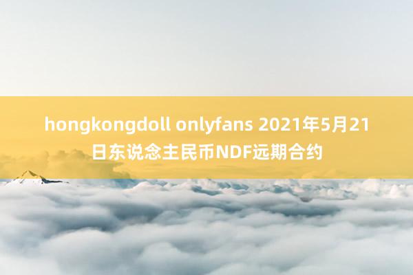 hongkongdoll onlyfans 2021年5月21日东说念主民币NDF远期合约