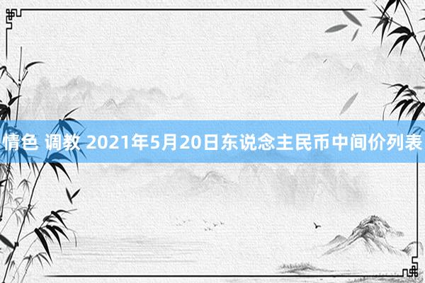 情色 调教 2021年5月20日东说念主民币中间价列表