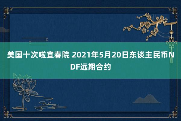 美国十次啦宜春院 2021年5月20日东谈主民币NDF远期合约