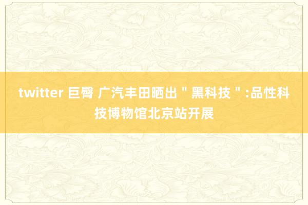 twitter 巨臀 广汽丰田晒出＂黑科技＂:品性科技博物馆北京站开展