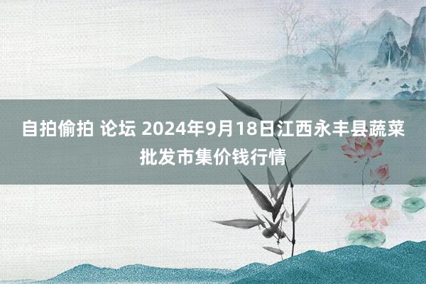 自拍偷拍 论坛 2024年9月18日江西永丰县蔬菜批发市集价钱行情