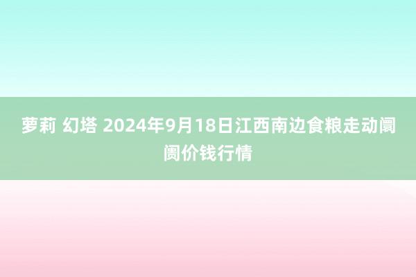 萝莉 幻塔 2024年9月18日江西南边食粮走动阛阓价钱行情