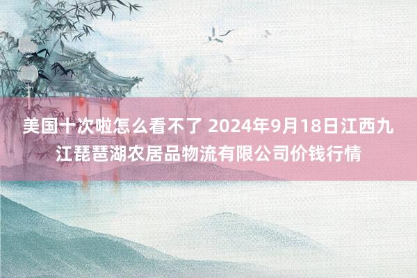 美国十次啦怎么看不了 2024年9月18日江西九江琵琶湖农居品物流有限公司价钱行情