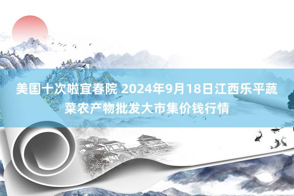 美国十次啦宜春院 2024年9月18日江西乐平蔬菜农产物批发大市集价钱行情