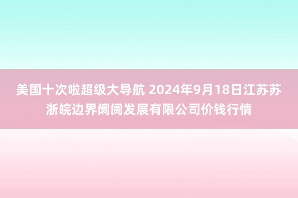 美国十次啦超级大导航 2024年9月18日江苏苏浙皖边界阛阓发展有限公司价钱行情