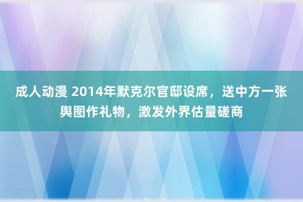 成人动漫 2014年默克尔官邸设席，送中方一张舆图作礼物，激发外界估量磋商