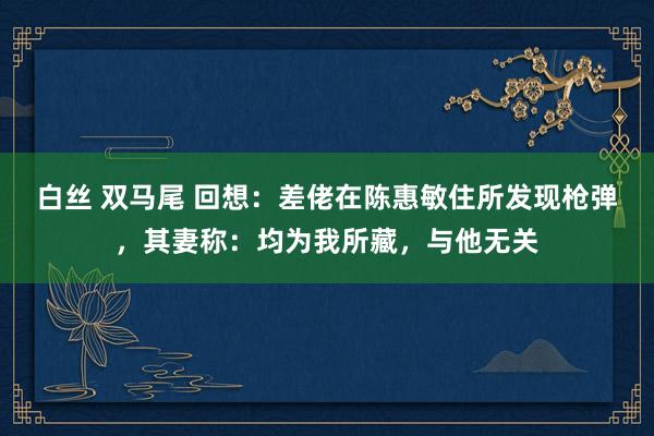 白丝 双马尾 回想：差佬在陈惠敏住所发现枪弹，其妻称：均为我所藏，与他无关