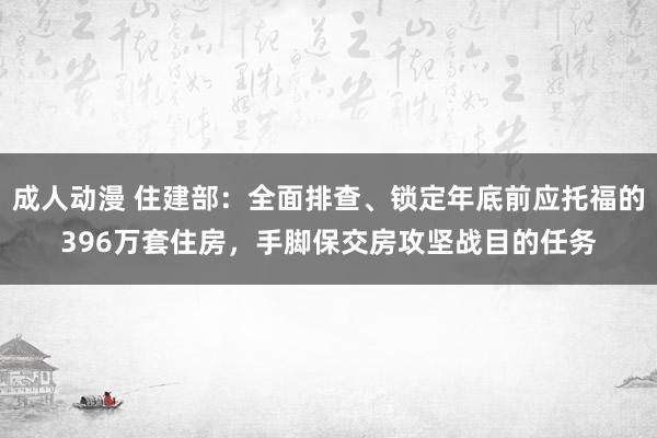 成人动漫 住建部：全面排查、锁定年底前应托福的396万套住房，手脚保交房攻坚战目的任务