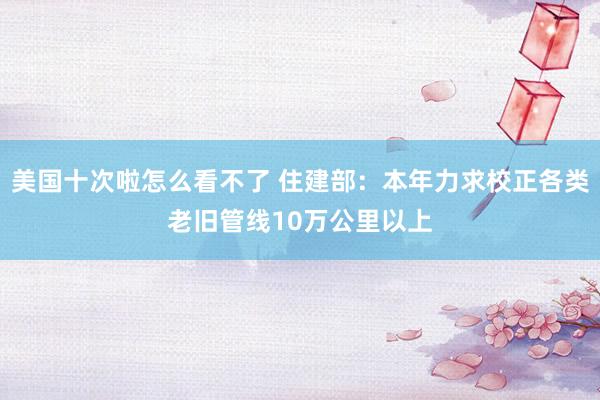 美国十次啦怎么看不了 住建部：本年力求校正各类老旧管线10万公里以上