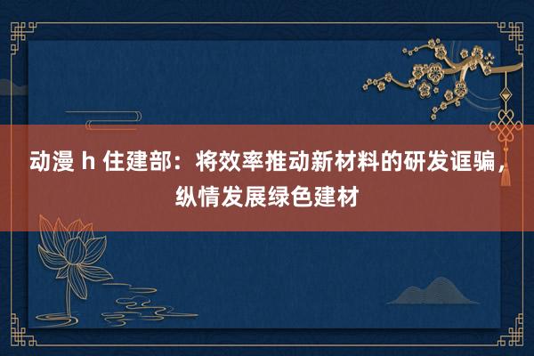 动漫 h 住建部：将效率推动新材料的研发诓骗，纵情发展绿色建材