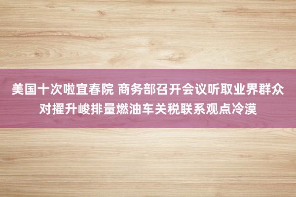 美国十次啦宜春院 商务部召开会议听取业界群众对擢升峻排量燃油车关税联系观点冷漠