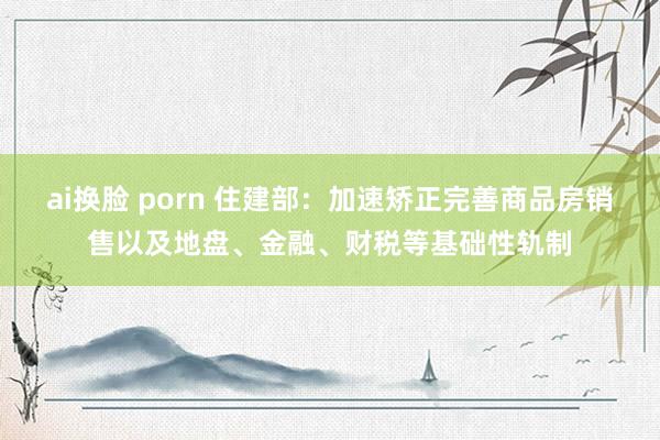 ai换脸 porn 住建部：加速矫正完善商品房销售以及地盘、金融、财税等基础性轨制