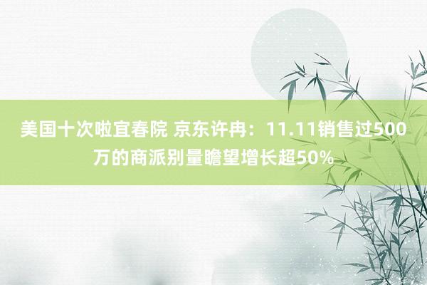 美国十次啦宜春院 京东许冉：11.11销售过500万的商派别量瞻望增长超50%