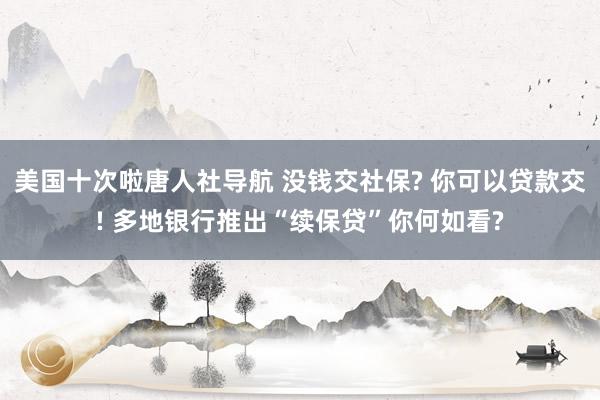 美国十次啦唐人社导航 没钱交社保? 你可以贷款交! 多地银行推出“续保贷”你何如看?