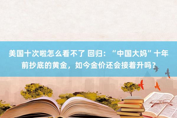 美国十次啦怎么看不了 回归：“中国大妈”十年前抄底的黄金，如今金价还会接着升吗？