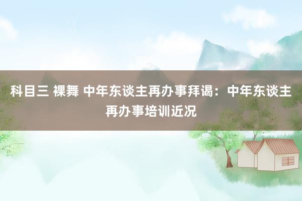 科目三 裸舞 中年东谈主再办事拜谒：中年东谈主再办事培训近况