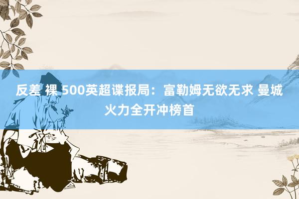 反差 裸 500英超谍报局：富勒姆无欲无求 曼城火力全开冲榜首