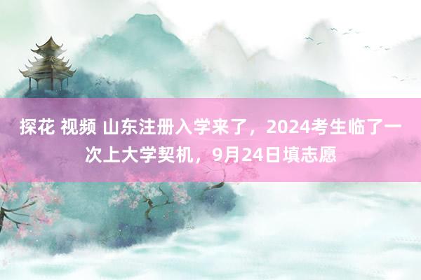 探花 视频 山东注册入学来了，2024考生临了一次上大学契机，9月24日填志愿