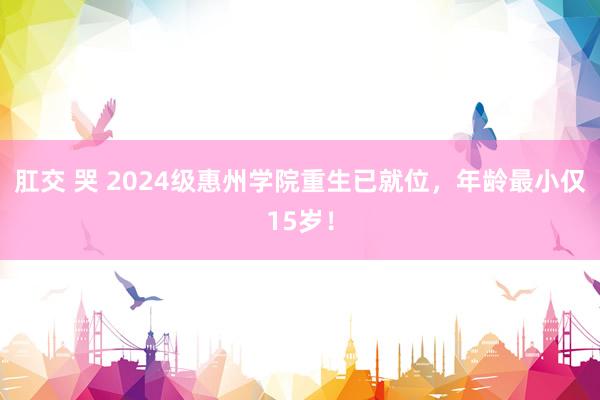 肛交 哭 2024级惠州学院重生已就位，年龄最小仅15岁！