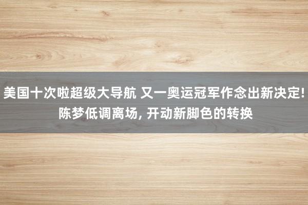 美国十次啦超级大导航 又一奥运冠军作念出新决定! 陈梦低调离场, 开动新脚色的转换