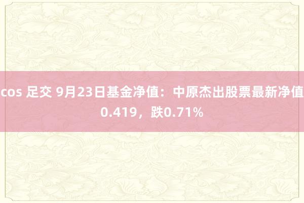 cos 足交 9月23日基金净值：中原杰出股票最新净值0.419，跌0.71%