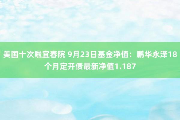 美国十次啦宜春院 9月23日基金净值：鹏华永泽18个月定开债最新净值1.187