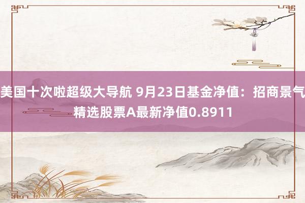 美国十次啦超级大导航 9月23日基金净值：招商景气精选股票A最新净值0.8911