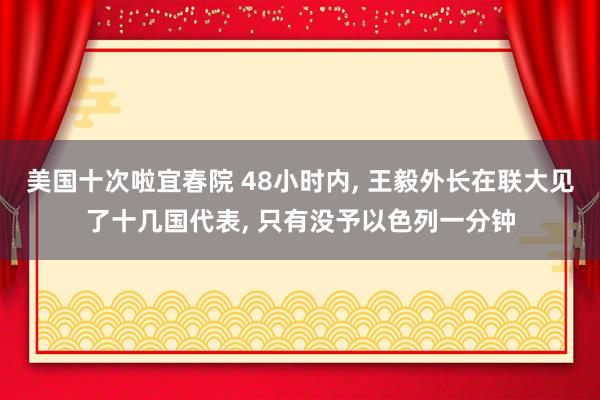 美国十次啦宜春院 48小时内， 王毅外长在联大见了十几国代表， 只有没予以色列一分钟