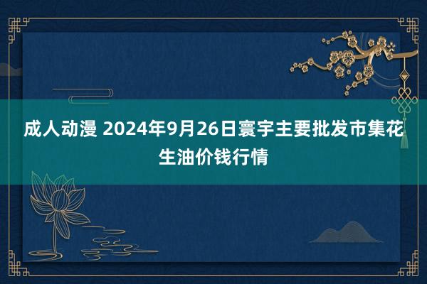 成人动漫 2024年9月26日寰宇主要批发市集花生油价钱行情