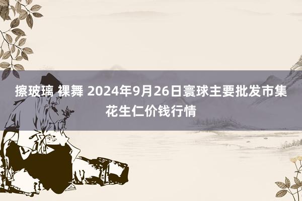 擦玻璃 裸舞 2024年9月26日寰球主要批发市集花生仁价钱行情