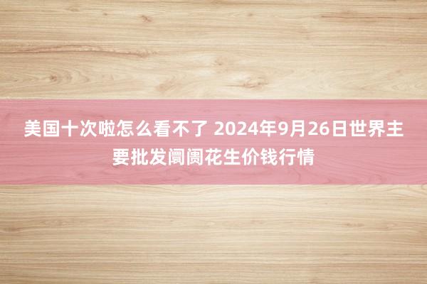 美国十次啦怎么看不了 2024年9月26日世界主要批发阛阓花生价钱行情