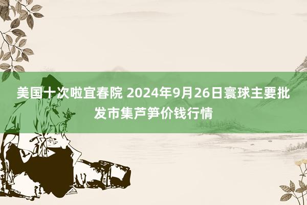 美国十次啦宜春院 2024年9月26日寰球主要批发市集芦笋价钱行情