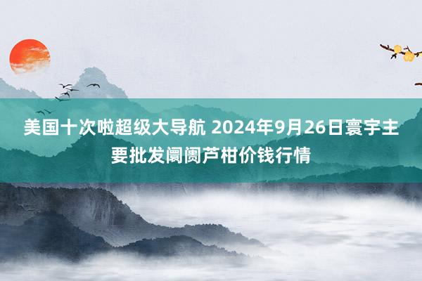 美国十次啦超级大导航 2024年9月26日寰宇主要批发阛阓芦柑价钱行情