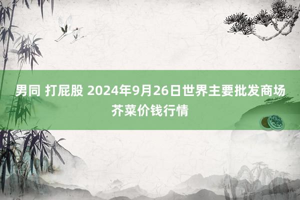 男同 打屁股 2024年9月26日世界主要批发商场芥菜价钱行情