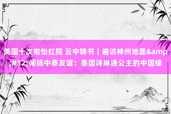 美国十次啦怡红院 云中锦书｜遍访神州地面&#32;阐扬中泰友谊：泰国诗琳通公主的中国缘